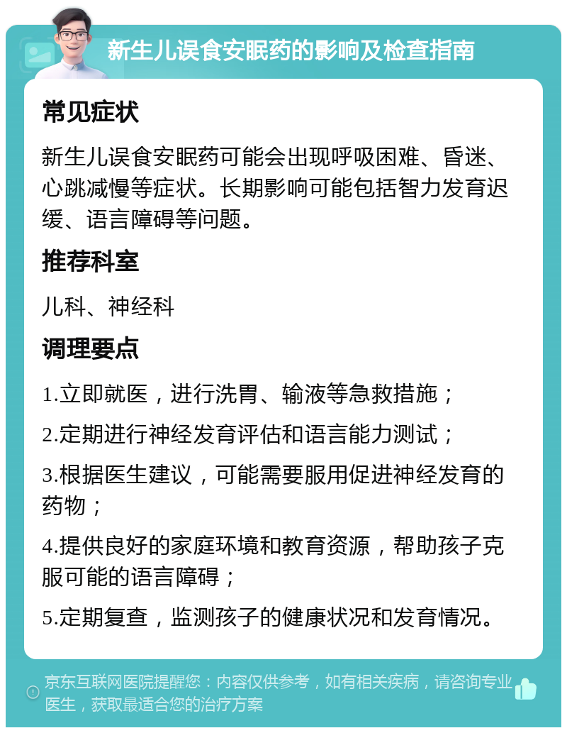 新生儿误食安眠药的影响及检查指南 常见症状 新生儿误食安眠药可能会出现呼吸困难、昏迷、心跳减慢等症状。长期影响可能包括智力发育迟缓、语言障碍等问题。 推荐科室 儿科、神经科 调理要点 1.立即就医，进行洗胃、输液等急救措施； 2.定期进行神经发育评估和语言能力测试； 3.根据医生建议，可能需要服用促进神经发育的药物； 4.提供良好的家庭环境和教育资源，帮助孩子克服可能的语言障碍； 5.定期复查，监测孩子的健康状况和发育情况。