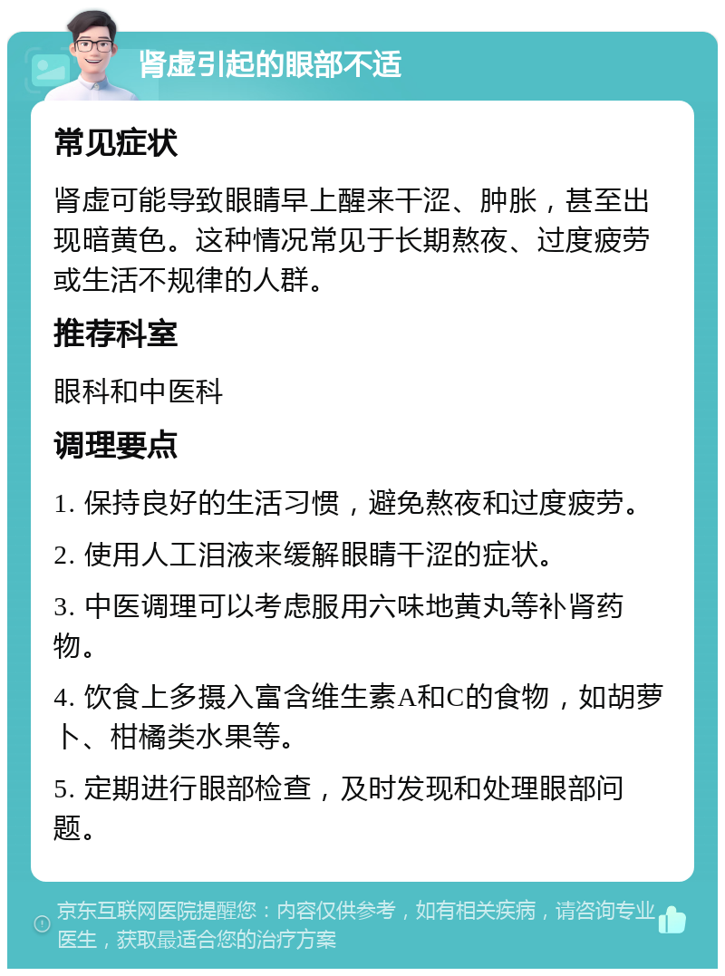 肾虚引起的眼部不适 常见症状 肾虚可能导致眼睛早上醒来干涩、肿胀，甚至出现暗黄色。这种情况常见于长期熬夜、过度疲劳或生活不规律的人群。 推荐科室 眼科和中医科 调理要点 1. 保持良好的生活习惯，避免熬夜和过度疲劳。 2. 使用人工泪液来缓解眼睛干涩的症状。 3. 中医调理可以考虑服用六味地黄丸等补肾药物。 4. 饮食上多摄入富含维生素A和C的食物，如胡萝卜、柑橘类水果等。 5. 定期进行眼部检查，及时发现和处理眼部问题。