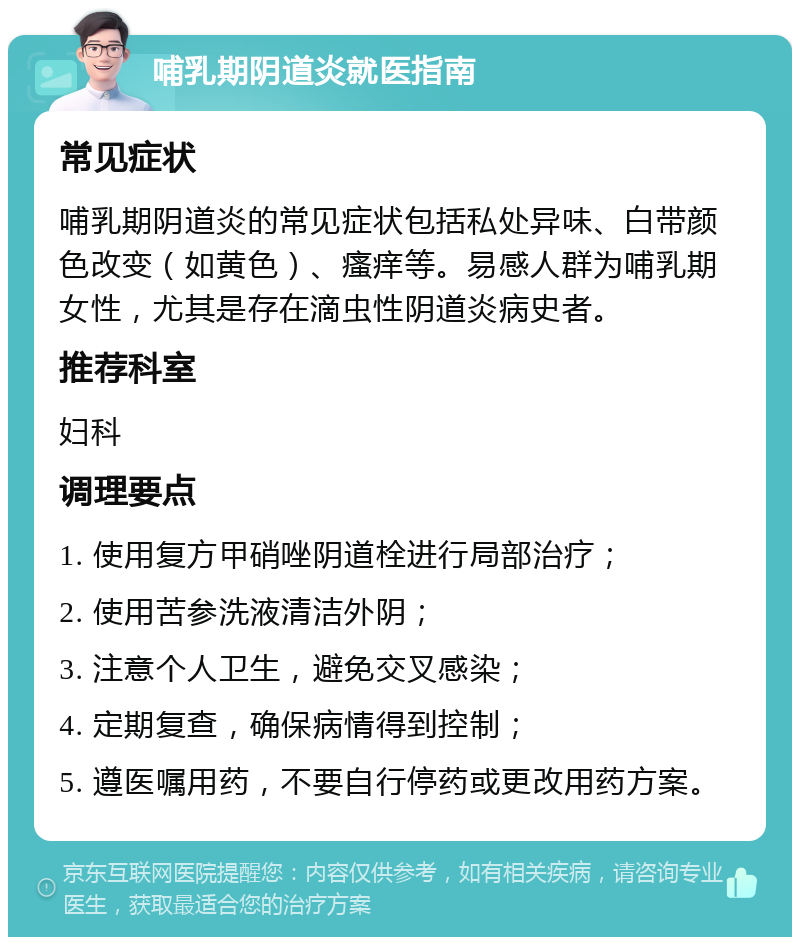 哺乳期阴道炎就医指南 常见症状 哺乳期阴道炎的常见症状包括私处异味、白带颜色改变（如黄色）、瘙痒等。易感人群为哺乳期女性，尤其是存在滴虫性阴道炎病史者。 推荐科室 妇科 调理要点 1. 使用复方甲硝唑阴道栓进行局部治疗； 2. 使用苦参洗液清洁外阴； 3. 注意个人卫生，避免交叉感染； 4. 定期复查，确保病情得到控制； 5. 遵医嘱用药，不要自行停药或更改用药方案。