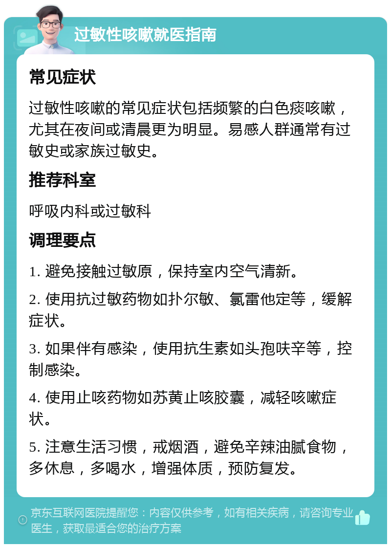 过敏性咳嗽就医指南 常见症状 过敏性咳嗽的常见症状包括频繁的白色痰咳嗽，尤其在夜间或清晨更为明显。易感人群通常有过敏史或家族过敏史。 推荐科室 呼吸内科或过敏科 调理要点 1. 避免接触过敏原，保持室内空气清新。 2. 使用抗过敏药物如扑尔敏、氯雷他定等，缓解症状。 3. 如果伴有感染，使用抗生素如头孢呋辛等，控制感染。 4. 使用止咳药物如苏黄止咳胶囊，减轻咳嗽症状。 5. 注意生活习惯，戒烟酒，避免辛辣油腻食物，多休息，多喝水，增强体质，预防复发。