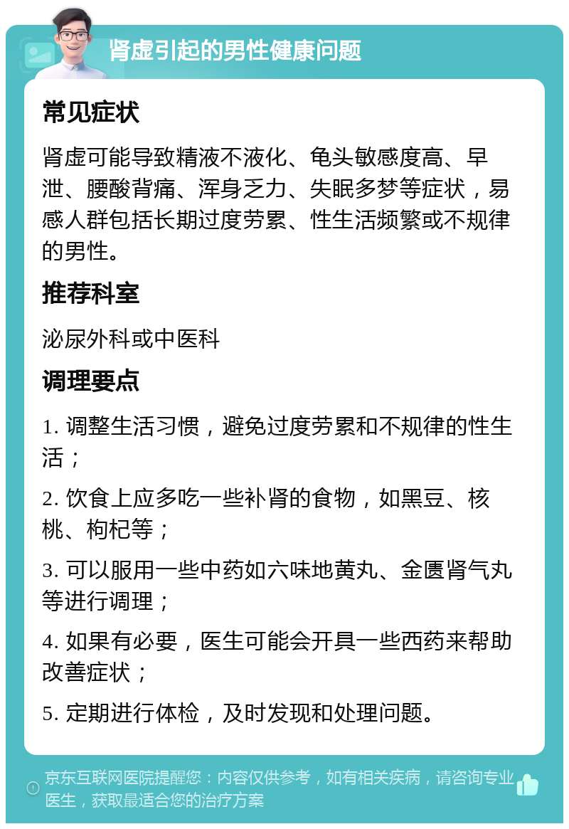 肾虚引起的男性健康问题 常见症状 肾虚可能导致精液不液化、龟头敏感度高、早泄、腰酸背痛、浑身乏力、失眠多梦等症状，易感人群包括长期过度劳累、性生活频繁或不规律的男性。 推荐科室 泌尿外科或中医科 调理要点 1. 调整生活习惯，避免过度劳累和不规律的性生活； 2. 饮食上应多吃一些补肾的食物，如黑豆、核桃、枸杞等； 3. 可以服用一些中药如六味地黄丸、金匮肾气丸等进行调理； 4. 如果有必要，医生可能会开具一些西药来帮助改善症状； 5. 定期进行体检，及时发现和处理问题。