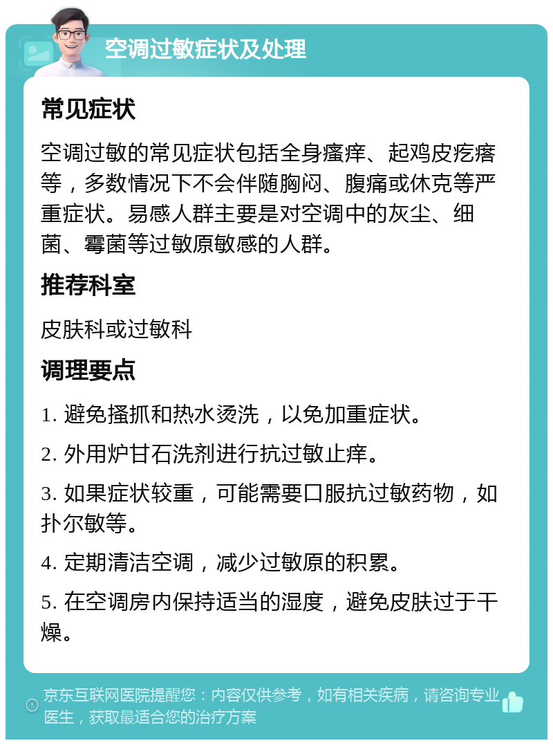 空调过敏症状及处理 常见症状 空调过敏的常见症状包括全身瘙痒、起鸡皮疙瘩等，多数情况下不会伴随胸闷、腹痛或休克等严重症状。易感人群主要是对空调中的灰尘、细菌、霉菌等过敏原敏感的人群。 推荐科室 皮肤科或过敏科 调理要点 1. 避免搔抓和热水烫洗，以免加重症状。 2. 外用炉甘石洗剂进行抗过敏止痒。 3. 如果症状较重，可能需要口服抗过敏药物，如扑尔敏等。 4. 定期清洁空调，减少过敏原的积累。 5. 在空调房内保持适当的湿度，避免皮肤过于干燥。