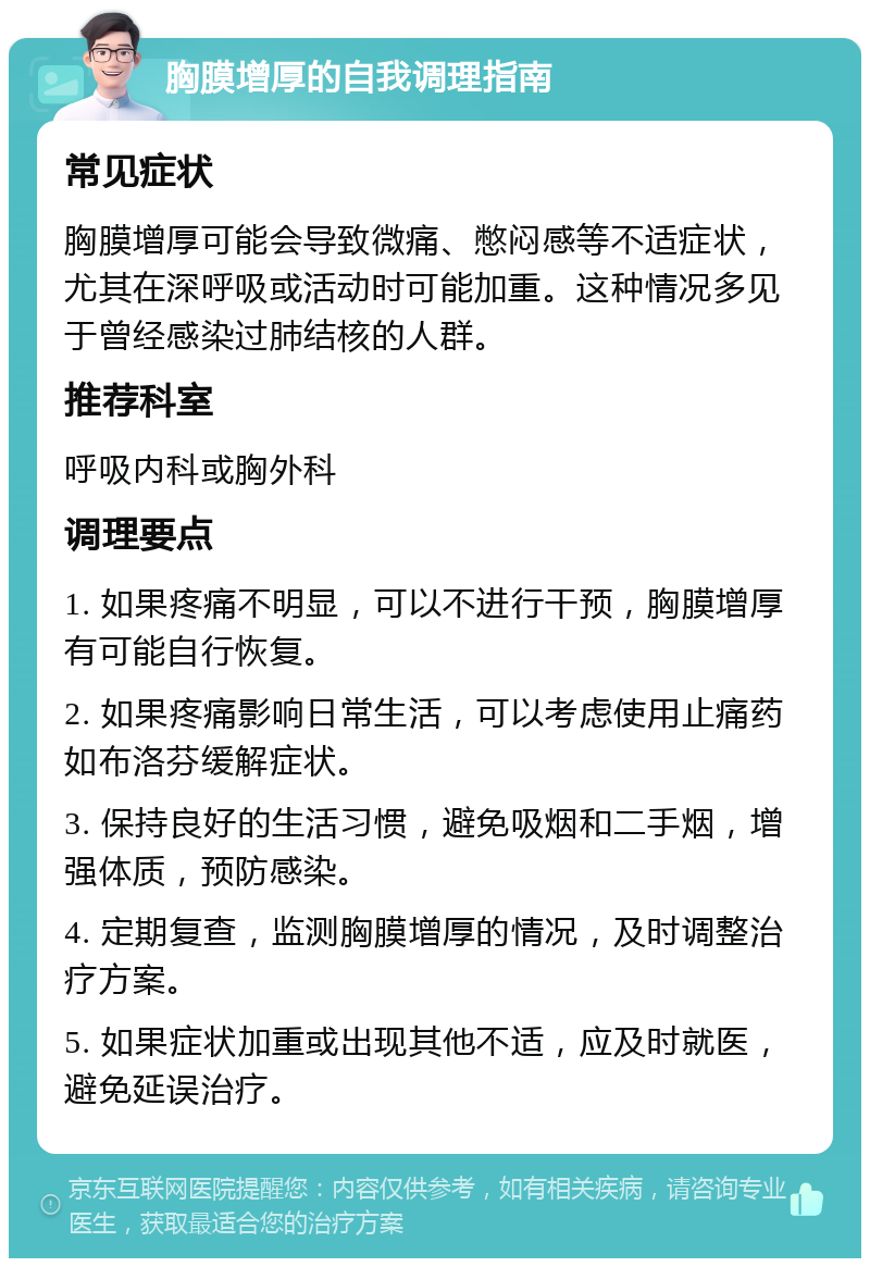 胸膜增厚的自我调理指南 常见症状 胸膜增厚可能会导致微痛、憋闷感等不适症状，尤其在深呼吸或活动时可能加重。这种情况多见于曾经感染过肺结核的人群。 推荐科室 呼吸内科或胸外科 调理要点 1. 如果疼痛不明显，可以不进行干预，胸膜增厚有可能自行恢复。 2. 如果疼痛影响日常生活，可以考虑使用止痛药如布洛芬缓解症状。 3. 保持良好的生活习惯，避免吸烟和二手烟，增强体质，预防感染。 4. 定期复查，监测胸膜增厚的情况，及时调整治疗方案。 5. 如果症状加重或出现其他不适，应及时就医，避免延误治疗。