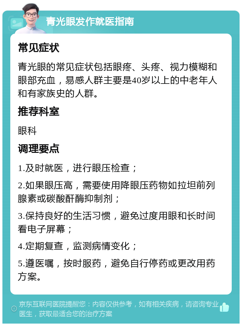 青光眼发作就医指南 常见症状 青光眼的常见症状包括眼疼、头疼、视力模糊和眼部充血，易感人群主要是40岁以上的中老年人和有家族史的人群。 推荐科室 眼科 调理要点 1.及时就医，进行眼压检查； 2.如果眼压高，需要使用降眼压药物如拉坦前列腺素或碳酸酐酶抑制剂； 3.保持良好的生活习惯，避免过度用眼和长时间看电子屏幕； 4.定期复查，监测病情变化； 5.遵医嘱，按时服药，避免自行停药或更改用药方案。