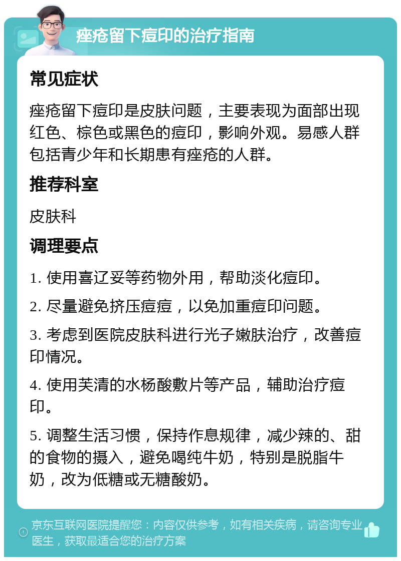 痤疮留下痘印的治疗指南 常见症状 痤疮留下痘印是皮肤问题，主要表现为面部出现红色、棕色或黑色的痘印，影响外观。易感人群包括青少年和长期患有痤疮的人群。 推荐科室 皮肤科 调理要点 1. 使用喜辽妥等药物外用，帮助淡化痘印。 2. 尽量避免挤压痘痘，以免加重痘印问题。 3. 考虑到医院皮肤科进行光子嫩肤治疗，改善痘印情况。 4. 使用芙清的水杨酸敷片等产品，辅助治疗痘印。 5. 调整生活习惯，保持作息规律，减少辣的、甜的食物的摄入，避免喝纯牛奶，特别是脱脂牛奶，改为低糖或无糖酸奶。