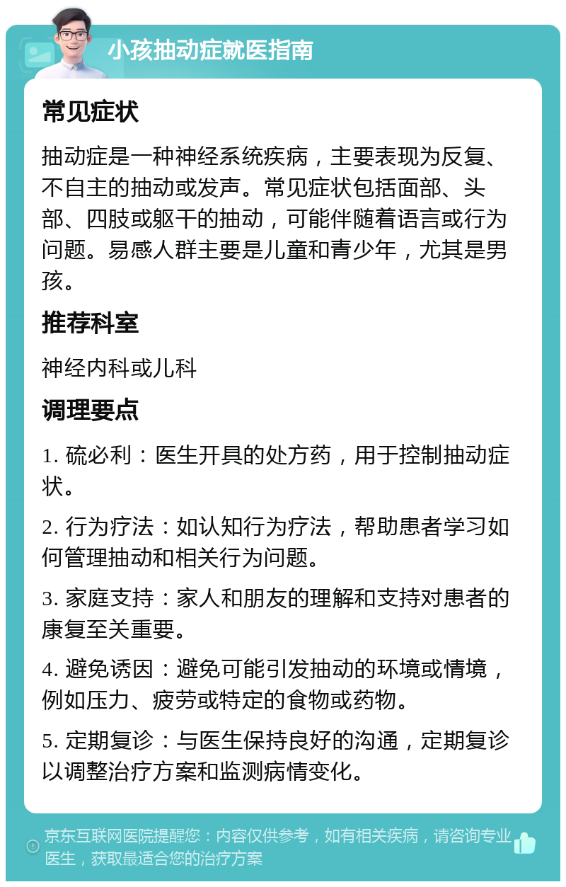 小孩抽动症就医指南 常见症状 抽动症是一种神经系统疾病，主要表现为反复、不自主的抽动或发声。常见症状包括面部、头部、四肢或躯干的抽动，可能伴随着语言或行为问题。易感人群主要是儿童和青少年，尤其是男孩。 推荐科室 神经内科或儿科 调理要点 1. 硫必利：医生开具的处方药，用于控制抽动症状。 2. 行为疗法：如认知行为疗法，帮助患者学习如何管理抽动和相关行为问题。 3. 家庭支持：家人和朋友的理解和支持对患者的康复至关重要。 4. 避免诱因：避免可能引发抽动的环境或情境，例如压力、疲劳或特定的食物或药物。 5. 定期复诊：与医生保持良好的沟通，定期复诊以调整治疗方案和监测病情变化。