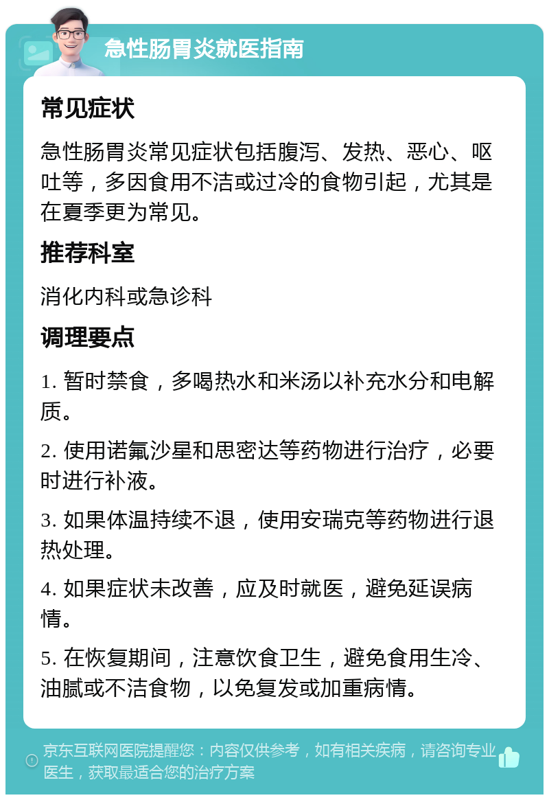 急性肠胃炎就医指南 常见症状 急性肠胃炎常见症状包括腹泻、发热、恶心、呕吐等，多因食用不洁或过冷的食物引起，尤其是在夏季更为常见。 推荐科室 消化内科或急诊科 调理要点 1. 暂时禁食，多喝热水和米汤以补充水分和电解质。 2. 使用诺氟沙星和思密达等药物进行治疗，必要时进行补液。 3. 如果体温持续不退，使用安瑞克等药物进行退热处理。 4. 如果症状未改善，应及时就医，避免延误病情。 5. 在恢复期间，注意饮食卫生，避免食用生冷、油腻或不洁食物，以免复发或加重病情。