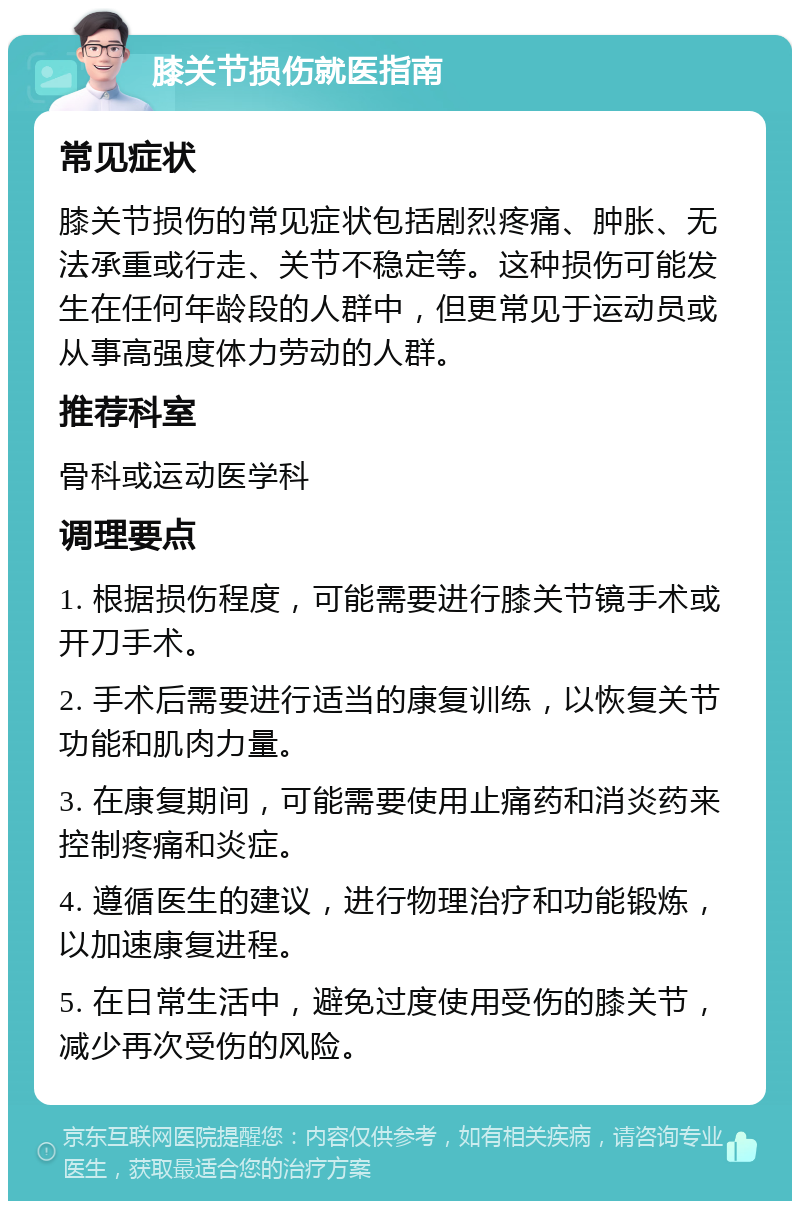 膝关节损伤就医指南 常见症状 膝关节损伤的常见症状包括剧烈疼痛、肿胀、无法承重或行走、关节不稳定等。这种损伤可能发生在任何年龄段的人群中，但更常见于运动员或从事高强度体力劳动的人群。 推荐科室 骨科或运动医学科 调理要点 1. 根据损伤程度，可能需要进行膝关节镜手术或开刀手术。 2. 手术后需要进行适当的康复训练，以恢复关节功能和肌肉力量。 3. 在康复期间，可能需要使用止痛药和消炎药来控制疼痛和炎症。 4. 遵循医生的建议，进行物理治疗和功能锻炼，以加速康复进程。 5. 在日常生活中，避免过度使用受伤的膝关节，减少再次受伤的风险。