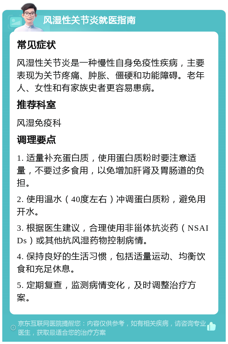 风湿性关节炎就医指南 常见症状 风湿性关节炎是一种慢性自身免疫性疾病，主要表现为关节疼痛、肿胀、僵硬和功能障碍。老年人、女性和有家族史者更容易患病。 推荐科室 风湿免疫科 调理要点 1. 适量补充蛋白质，使用蛋白质粉时要注意适量，不要过多食用，以免增加肝肾及胃肠道的负担。 2. 使用温水（40度左右）冲调蛋白质粉，避免用开水。 3. 根据医生建议，合理使用非甾体抗炎药（NSAIDs）或其他抗风湿药物控制病情。 4. 保持良好的生活习惯，包括适量运动、均衡饮食和充足休息。 5. 定期复查，监测病情变化，及时调整治疗方案。