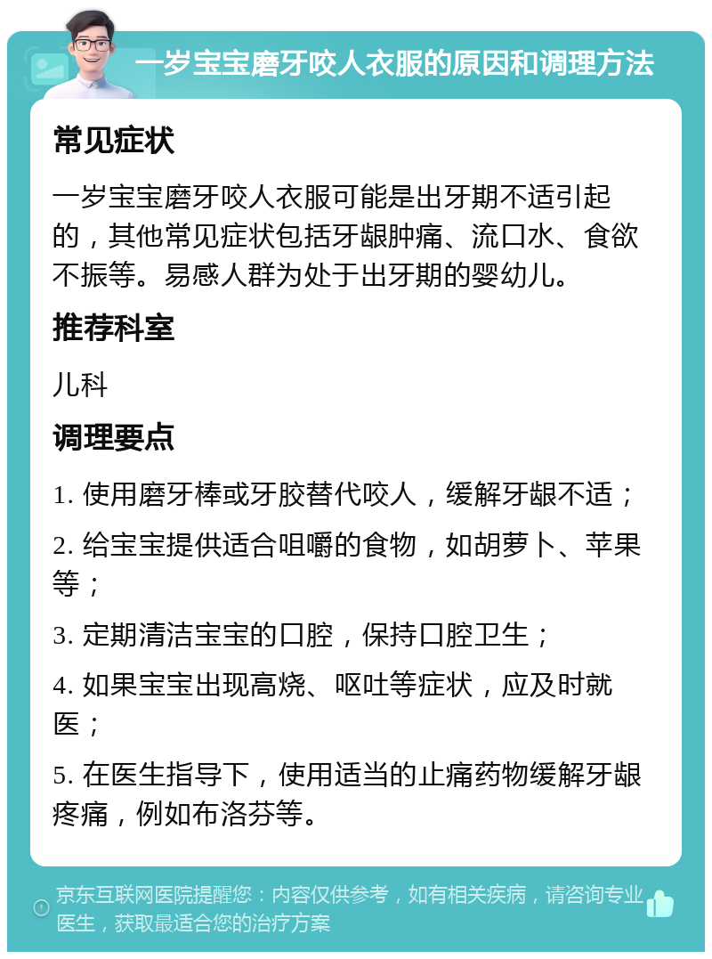 一岁宝宝磨牙咬人衣服的原因和调理方法 常见症状 一岁宝宝磨牙咬人衣服可能是出牙期不适引起的，其他常见症状包括牙龈肿痛、流口水、食欲不振等。易感人群为处于出牙期的婴幼儿。 推荐科室 儿科 调理要点 1. 使用磨牙棒或牙胶替代咬人，缓解牙龈不适； 2. 给宝宝提供适合咀嚼的食物，如胡萝卜、苹果等； 3. 定期清洁宝宝的口腔，保持口腔卫生； 4. 如果宝宝出现高烧、呕吐等症状，应及时就医； 5. 在医生指导下，使用适当的止痛药物缓解牙龈疼痛，例如布洛芬等。