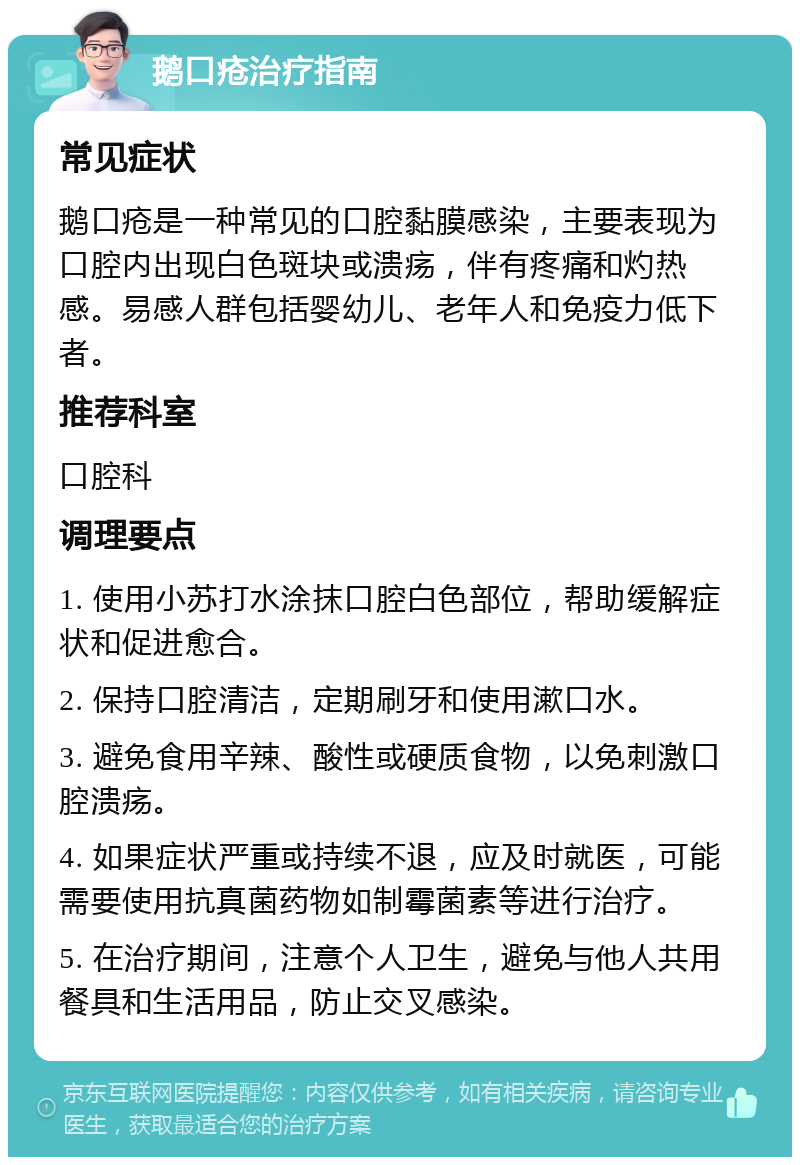 鹅口疮治疗指南 常见症状 鹅口疮是一种常见的口腔黏膜感染，主要表现为口腔内出现白色斑块或溃疡，伴有疼痛和灼热感。易感人群包括婴幼儿、老年人和免疫力低下者。 推荐科室 口腔科 调理要点 1. 使用小苏打水涂抹口腔白色部位，帮助缓解症状和促进愈合。 2. 保持口腔清洁，定期刷牙和使用漱口水。 3. 避免食用辛辣、酸性或硬质食物，以免刺激口腔溃疡。 4. 如果症状严重或持续不退，应及时就医，可能需要使用抗真菌药物如制霉菌素等进行治疗。 5. 在治疗期间，注意个人卫生，避免与他人共用餐具和生活用品，防止交叉感染。