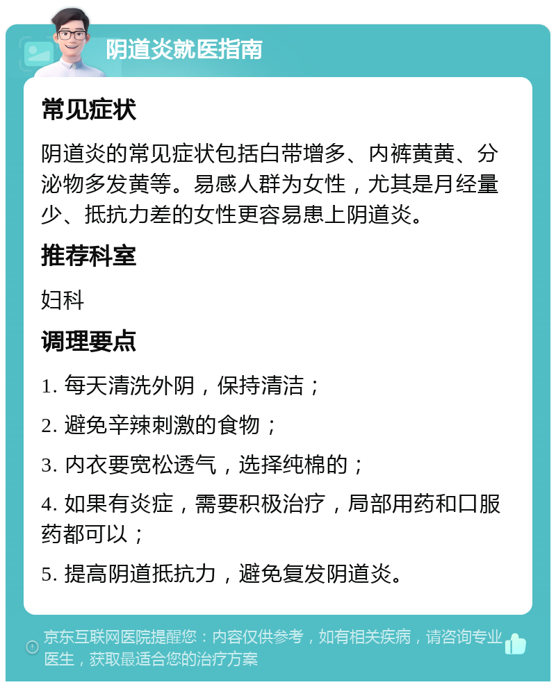 阴道炎就医指南 常见症状 阴道炎的常见症状包括白带增多、内裤黄黄、分泌物多发黄等。易感人群为女性，尤其是月经量少、抵抗力差的女性更容易患上阴道炎。 推荐科室 妇科 调理要点 1. 每天清洗外阴，保持清洁； 2. 避免辛辣刺激的食物； 3. 内衣要宽松透气，选择纯棉的； 4. 如果有炎症，需要积极治疗，局部用药和口服药都可以； 5. 提高阴道抵抗力，避免复发阴道炎。