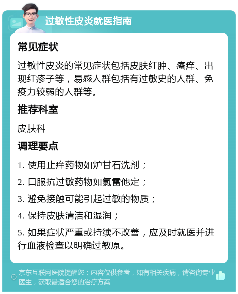 过敏性皮炎就医指南 常见症状 过敏性皮炎的常见症状包括皮肤红肿、瘙痒、出现红疹子等，易感人群包括有过敏史的人群、免疫力较弱的人群等。 推荐科室 皮肤科 调理要点 1. 使用止痒药物如炉甘石洗剂； 2. 口服抗过敏药物如氯雷他定； 3. 避免接触可能引起过敏的物质； 4. 保持皮肤清洁和湿润； 5. 如果症状严重或持续不改善，应及时就医并进行血液检查以明确过敏原。