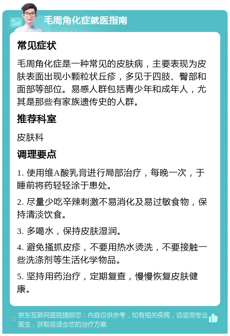 毛周角化症就医指南 常见症状 毛周角化症是一种常见的皮肤病，主要表现为皮肤表面出现小颗粒状丘疹，多见于四肢、臀部和面部等部位。易感人群包括青少年和成年人，尤其是那些有家族遗传史的人群。 推荐科室 皮肤科 调理要点 1. 使用维A酸乳膏进行局部治疗，每晚一次，于睡前将药轻轻涂于患处。 2. 尽量少吃辛辣刺激不易消化及易过敏食物，保持清淡饮食。 3. 多喝水，保持皮肤湿润。 4. 避免搔抓皮疹，不要用热水烫洗，不要接触一些洗涤剂等生活化学物品。 5. 坚持用药治疗，定期复查，慢慢恢复皮肤健康。