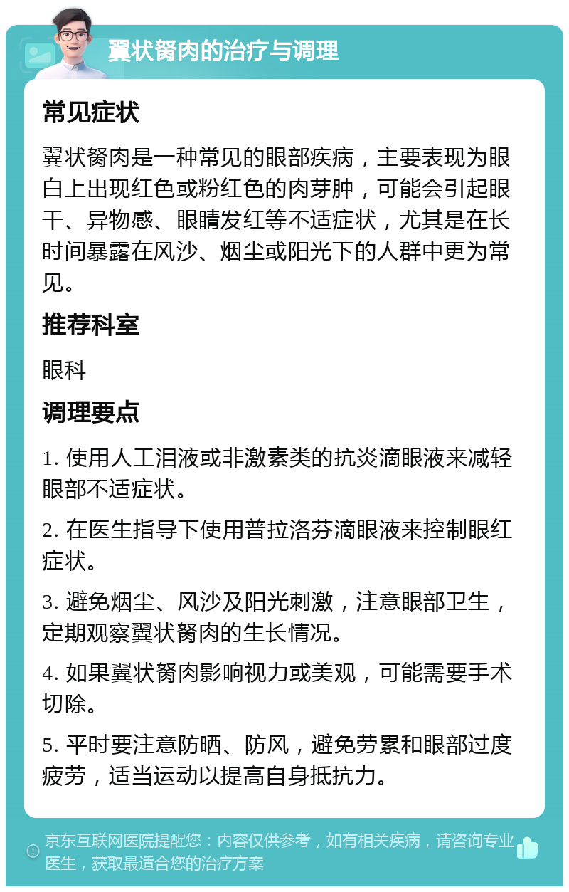 翼状胬肉的治疗与调理 常见症状 翼状胬肉是一种常见的眼部疾病，主要表现为眼白上出现红色或粉红色的肉芽肿，可能会引起眼干、异物感、眼睛发红等不适症状，尤其是在长时间暴露在风沙、烟尘或阳光下的人群中更为常见。 推荐科室 眼科 调理要点 1. 使用人工泪液或非激素类的抗炎滴眼液来减轻眼部不适症状。 2. 在医生指导下使用普拉洛芬滴眼液来控制眼红症状。 3. 避免烟尘、风沙及阳光刺激，注意眼部卫生，定期观察翼状胬肉的生长情况。 4. 如果翼状胬肉影响视力或美观，可能需要手术切除。 5. 平时要注意防晒、防风，避免劳累和眼部过度疲劳，适当运动以提高自身抵抗力。