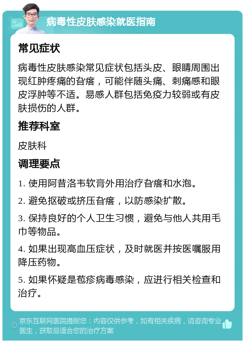 病毒性皮肤感染就医指南 常见症状 病毒性皮肤感染常见症状包括头皮、眼睛周围出现红肿疼痛的旮瘩，可能伴随头痛、刺痛感和眼皮浮肿等不适。易感人群包括免疫力较弱或有皮肤损伤的人群。 推荐科室 皮肤科 调理要点 1. 使用阿昔洛韦软膏外用治疗旮瘩和水泡。 2. 避免抠破或挤压旮瘩，以防感染扩散。 3. 保持良好的个人卫生习惯，避免与他人共用毛巾等物品。 4. 如果出现高血压症状，及时就医并按医嘱服用降压药物。 5. 如果怀疑是苞疹病毒感染，应进行相关检查和治疗。