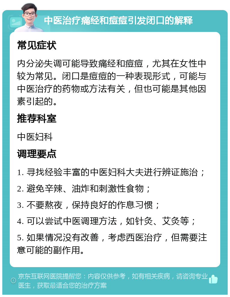 中医治疗痛经和痘痘引发闭口的解释 常见症状 内分泌失调可能导致痛经和痘痘，尤其在女性中较为常见。闭口是痘痘的一种表现形式，可能与中医治疗的药物或方法有关，但也可能是其他因素引起的。 推荐科室 中医妇科 调理要点 1. 寻找经验丰富的中医妇科大夫进行辨证施治； 2. 避免辛辣、油炸和刺激性食物； 3. 不要熬夜，保持良好的作息习惯； 4. 可以尝试中医调理方法，如针灸、艾灸等； 5. 如果情况没有改善，考虑西医治疗，但需要注意可能的副作用。