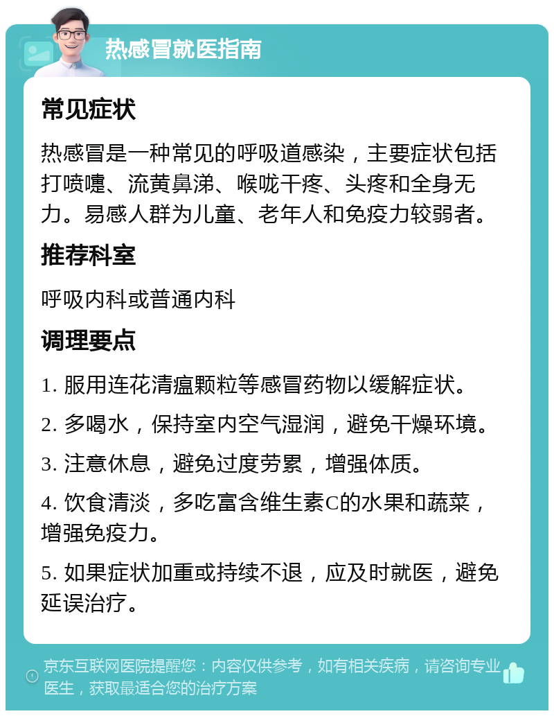 热感冒就医指南 常见症状 热感冒是一种常见的呼吸道感染，主要症状包括打喷嚏、流黄鼻涕、喉咙干疼、头疼和全身无力。易感人群为儿童、老年人和免疫力较弱者。 推荐科室 呼吸内科或普通内科 调理要点 1. 服用连花清瘟颗粒等感冒药物以缓解症状。 2. 多喝水，保持室内空气湿润，避免干燥环境。 3. 注意休息，避免过度劳累，增强体质。 4. 饮食清淡，多吃富含维生素C的水果和蔬菜，增强免疫力。 5. 如果症状加重或持续不退，应及时就医，避免延误治疗。