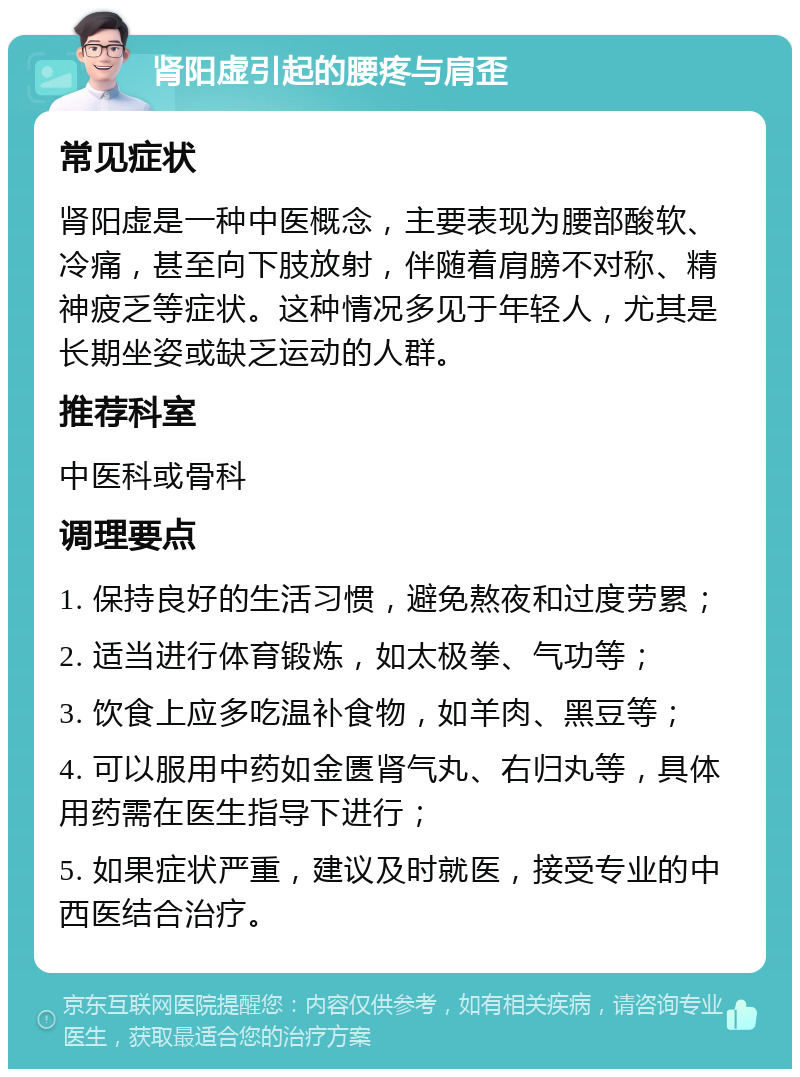 肾阳虚引起的腰疼与肩歪 常见症状 肾阳虚是一种中医概念，主要表现为腰部酸软、冷痛，甚至向下肢放射，伴随着肩膀不对称、精神疲乏等症状。这种情况多见于年轻人，尤其是长期坐姿或缺乏运动的人群。 推荐科室 中医科或骨科 调理要点 1. 保持良好的生活习惯，避免熬夜和过度劳累； 2. 适当进行体育锻炼，如太极拳、气功等； 3. 饮食上应多吃温补食物，如羊肉、黑豆等； 4. 可以服用中药如金匮肾气丸、右归丸等，具体用药需在医生指导下进行； 5. 如果症状严重，建议及时就医，接受专业的中西医结合治疗。