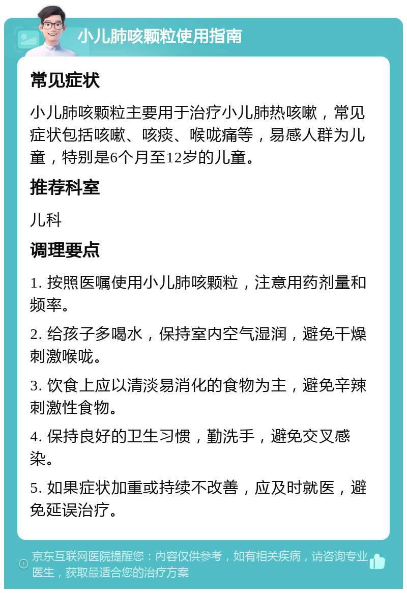 小儿肺咳颗粒使用指南 常见症状 小儿肺咳颗粒主要用于治疗小儿肺热咳嗽，常见症状包括咳嗽、咳痰、喉咙痛等，易感人群为儿童，特别是6个月至12岁的儿童。 推荐科室 儿科 调理要点 1. 按照医嘱使用小儿肺咳颗粒，注意用药剂量和频率。 2. 给孩子多喝水，保持室内空气湿润，避免干燥刺激喉咙。 3. 饮食上应以清淡易消化的食物为主，避免辛辣刺激性食物。 4. 保持良好的卫生习惯，勤洗手，避免交叉感染。 5. 如果症状加重或持续不改善，应及时就医，避免延误治疗。