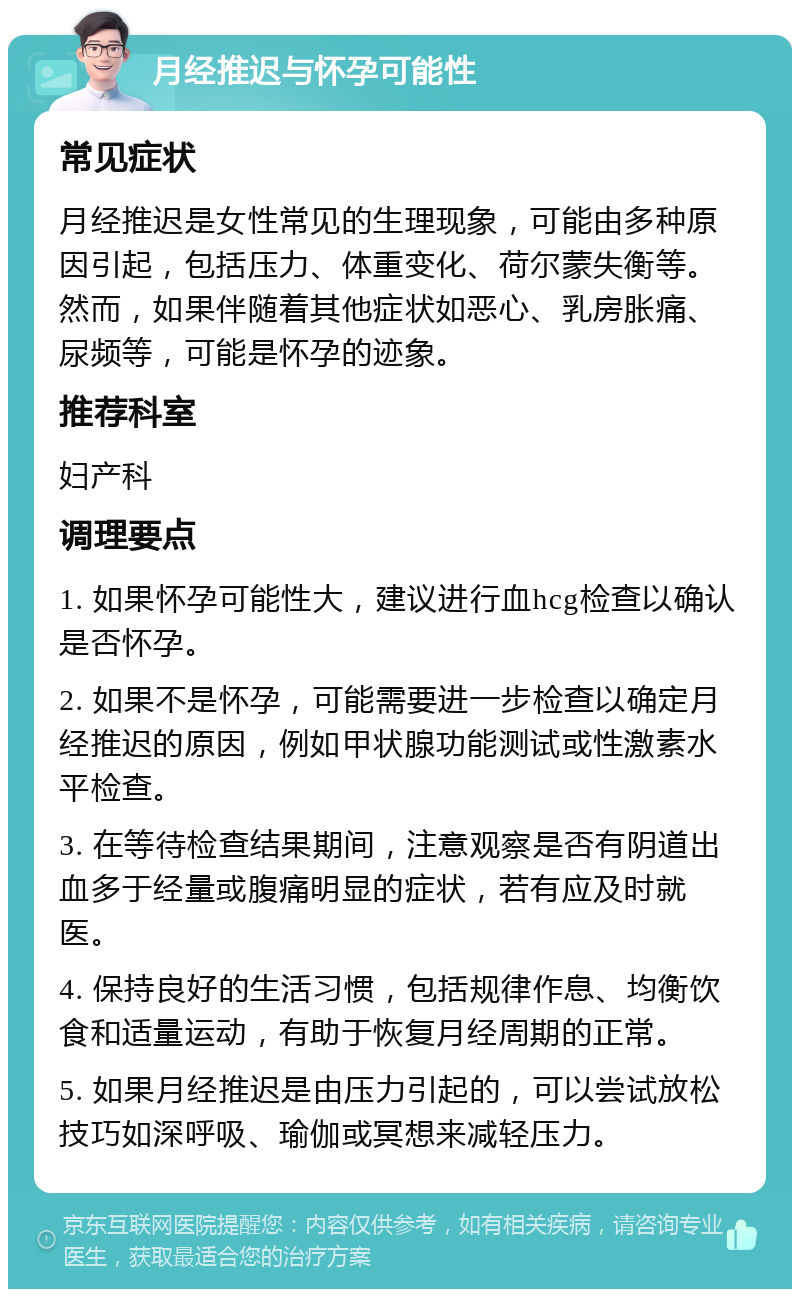 月经推迟与怀孕可能性 常见症状 月经推迟是女性常见的生理现象，可能由多种原因引起，包括压力、体重变化、荷尔蒙失衡等。然而，如果伴随着其他症状如恶心、乳房胀痛、尿频等，可能是怀孕的迹象。 推荐科室 妇产科 调理要点 1. 如果怀孕可能性大，建议进行血hcg检查以确认是否怀孕。 2. 如果不是怀孕，可能需要进一步检查以确定月经推迟的原因，例如甲状腺功能测试或性激素水平检查。 3. 在等待检查结果期间，注意观察是否有阴道出血多于经量或腹痛明显的症状，若有应及时就医。 4. 保持良好的生活习惯，包括规律作息、均衡饮食和适量运动，有助于恢复月经周期的正常。 5. 如果月经推迟是由压力引起的，可以尝试放松技巧如深呼吸、瑜伽或冥想来减轻压力。