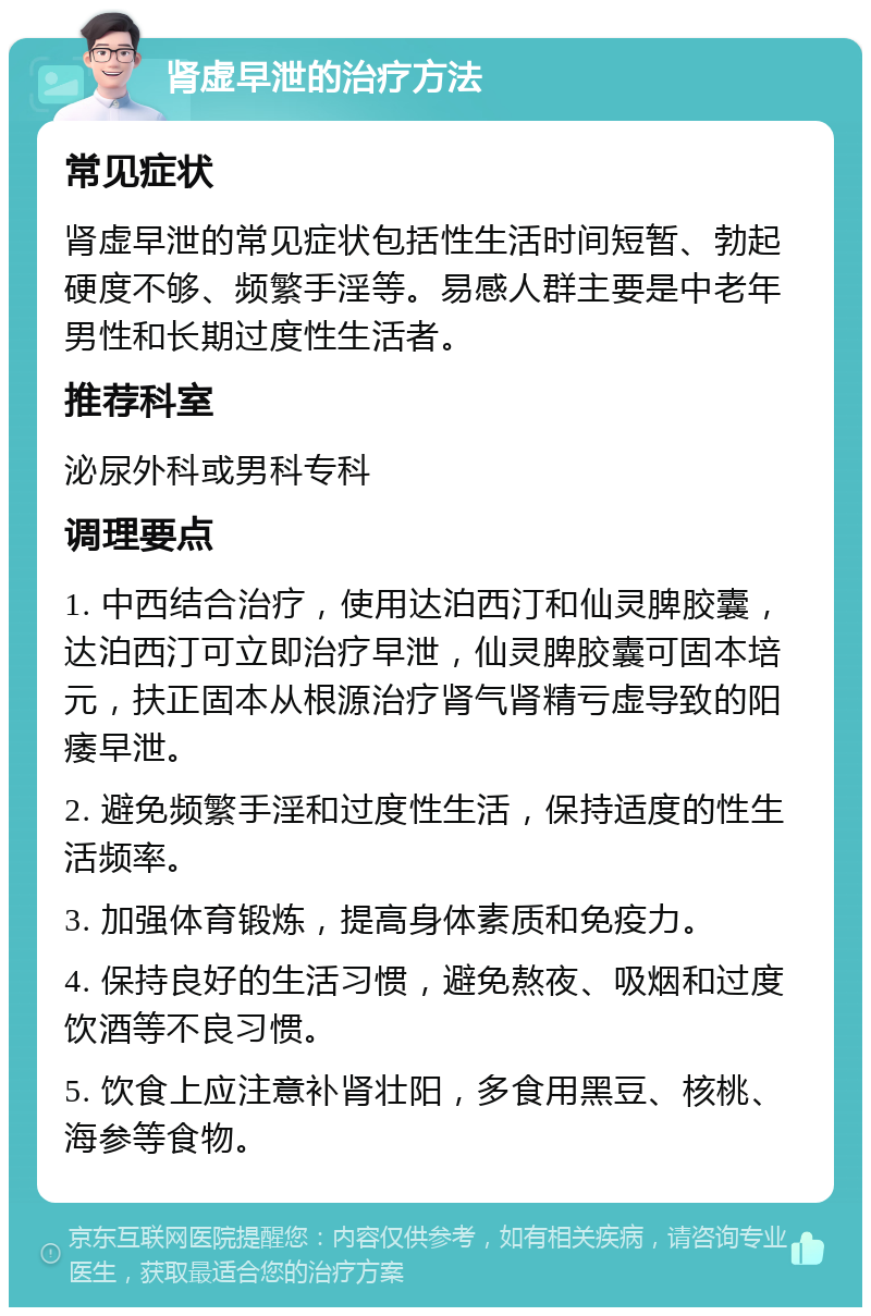 肾虚早泄的治疗方法 常见症状 肾虚早泄的常见症状包括性生活时间短暂、勃起硬度不够、频繁手淫等。易感人群主要是中老年男性和长期过度性生活者。 推荐科室 泌尿外科或男科专科 调理要点 1. 中西结合治疗，使用达泊西汀和仙灵脾胶囊，达泊西汀可立即治疗早泄，仙灵脾胶囊可固本培元，扶正固本从根源治疗肾气肾精亏虚导致的阳痿早泄。 2. 避免频繁手淫和过度性生活，保持适度的性生活频率。 3. 加强体育锻炼，提高身体素质和免疫力。 4. 保持良好的生活习惯，避免熬夜、吸烟和过度饮酒等不良习惯。 5. 饮食上应注意补肾壮阳，多食用黑豆、核桃、海参等食物。