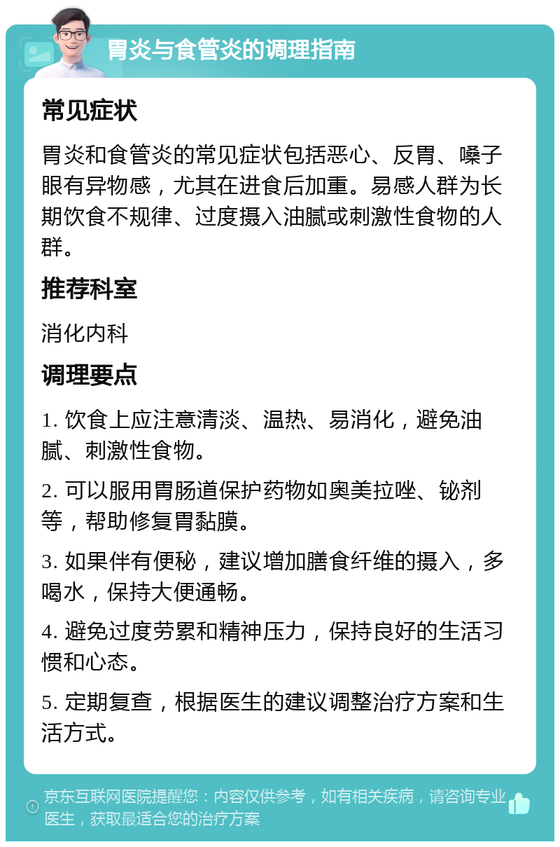 胃炎与食管炎的调理指南 常见症状 胃炎和食管炎的常见症状包括恶心、反胃、嗓子眼有异物感，尤其在进食后加重。易感人群为长期饮食不规律、过度摄入油腻或刺激性食物的人群。 推荐科室 消化内科 调理要点 1. 饮食上应注意清淡、温热、易消化，避免油腻、刺激性食物。 2. 可以服用胃肠道保护药物如奥美拉唑、铋剂等，帮助修复胃黏膜。 3. 如果伴有便秘，建议增加膳食纤维的摄入，多喝水，保持大便通畅。 4. 避免过度劳累和精神压力，保持良好的生活习惯和心态。 5. 定期复查，根据医生的建议调整治疗方案和生活方式。