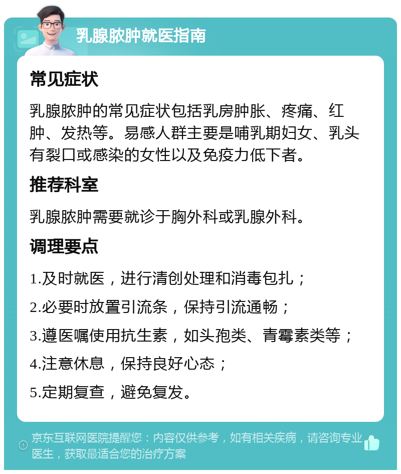 乳腺脓肿就医指南 常见症状 乳腺脓肿的常见症状包括乳房肿胀、疼痛、红肿、发热等。易感人群主要是哺乳期妇女、乳头有裂口或感染的女性以及免疫力低下者。 推荐科室 乳腺脓肿需要就诊于胸外科或乳腺外科。 调理要点 1.及时就医，进行清创处理和消毒包扎； 2.必要时放置引流条，保持引流通畅； 3.遵医嘱使用抗生素，如头孢类、青霉素类等； 4.注意休息，保持良好心态； 5.定期复查，避免复发。