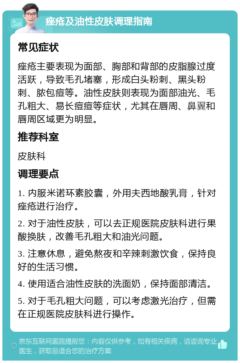 痤疮及油性皮肤调理指南 常见症状 痤疮主要表现为面部、胸部和背部的皮脂腺过度活跃，导致毛孔堵塞，形成白头粉刺、黑头粉刺、脓包痘等。油性皮肤则表现为面部油光、毛孔粗大、易长痘痘等症状，尤其在唇周、鼻翼和唇周区域更为明显。 推荐科室 皮肤科 调理要点 1. 内服米诺环素胶囊，外用夫西地酸乳膏，针对痤疮进行治疗。 2. 对于油性皮肤，可以去正规医院皮肤科进行果酸换肤，改善毛孔粗大和油光问题。 3. 注意休息，避免熬夜和辛辣刺激饮食，保持良好的生活习惯。 4. 使用适合油性皮肤的洗面奶，保持面部清洁。 5. 对于毛孔粗大问题，可以考虑激光治疗，但需在正规医院皮肤科进行操作。