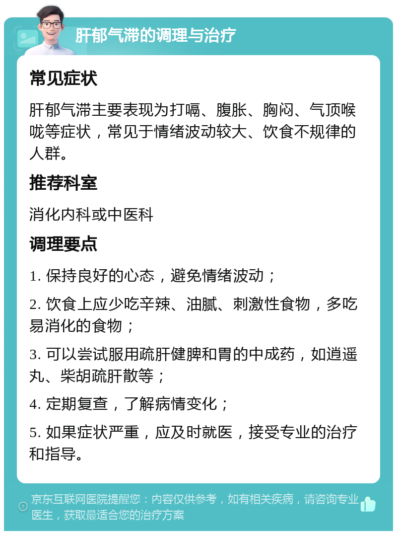 肝郁气滞的调理与治疗 常见症状 肝郁气滞主要表现为打嗝、腹胀、胸闷、气顶喉咙等症状，常见于情绪波动较大、饮食不规律的人群。 推荐科室 消化内科或中医科 调理要点 1. 保持良好的心态，避免情绪波动； 2. 饮食上应少吃辛辣、油腻、刺激性食物，多吃易消化的食物； 3. 可以尝试服用疏肝健脾和胃的中成药，如逍遥丸、柴胡疏肝散等； 4. 定期复查，了解病情变化； 5. 如果症状严重，应及时就医，接受专业的治疗和指导。