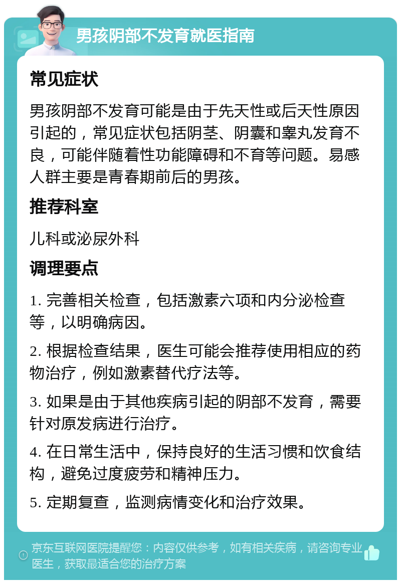 男孩阴部不发育就医指南 常见症状 男孩阴部不发育可能是由于先天性或后天性原因引起的，常见症状包括阴茎、阴囊和睾丸发育不良，可能伴随着性功能障碍和不育等问题。易感人群主要是青春期前后的男孩。 推荐科室 儿科或泌尿外科 调理要点 1. 完善相关检查，包括激素六项和内分泌检查等，以明确病因。 2. 根据检查结果，医生可能会推荐使用相应的药物治疗，例如激素替代疗法等。 3. 如果是由于其他疾病引起的阴部不发育，需要针对原发病进行治疗。 4. 在日常生活中，保持良好的生活习惯和饮食结构，避免过度疲劳和精神压力。 5. 定期复查，监测病情变化和治疗效果。