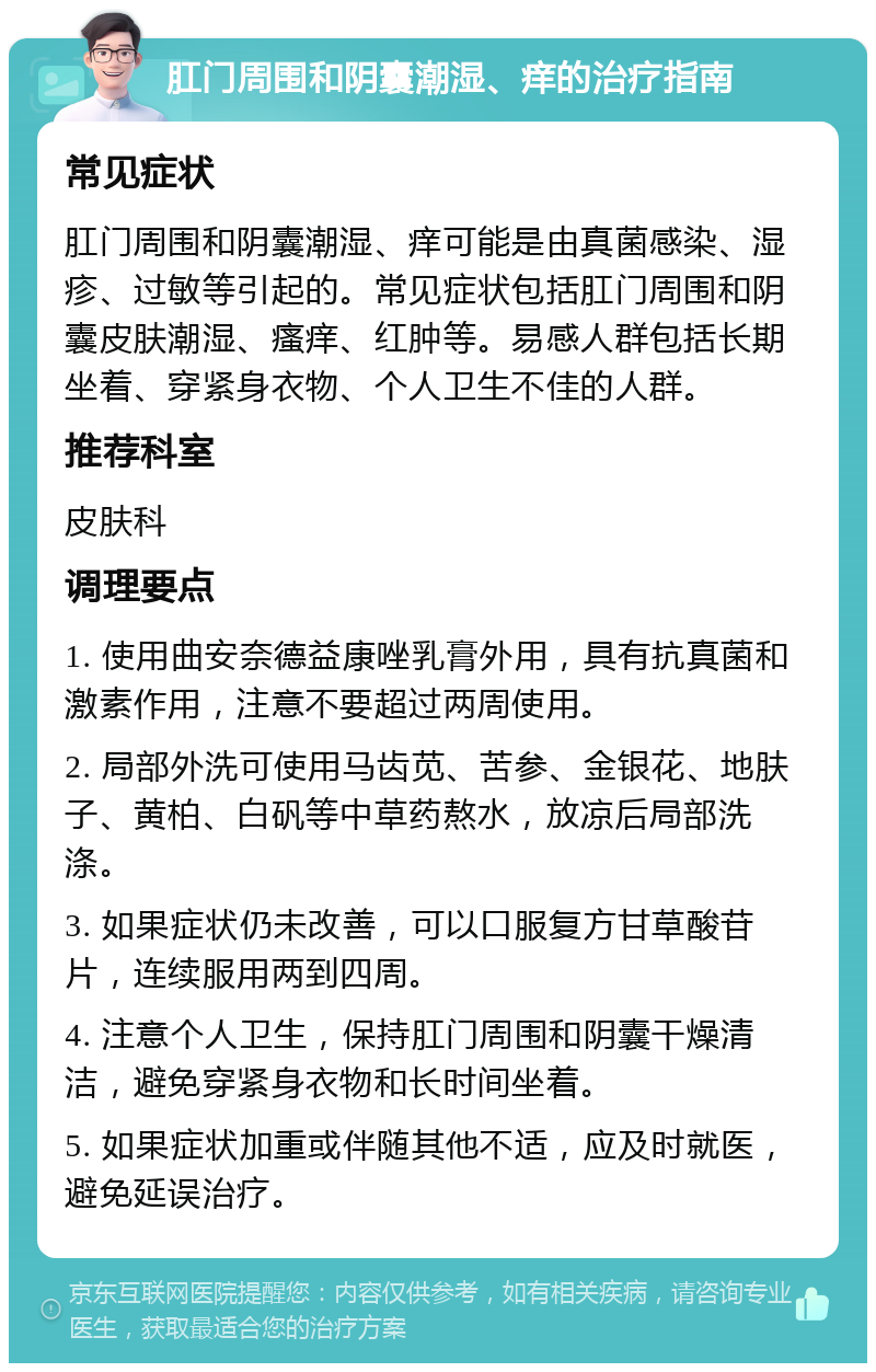 肛门周围和阴囊潮湿、痒的治疗指南 常见症状 肛门周围和阴囊潮湿、痒可能是由真菌感染、湿疹、过敏等引起的。常见症状包括肛门周围和阴囊皮肤潮湿、瘙痒、红肿等。易感人群包括长期坐着、穿紧身衣物、个人卫生不佳的人群。 推荐科室 皮肤科 调理要点 1. 使用曲安奈德益康唑乳膏外用，具有抗真菌和激素作用，注意不要超过两周使用。 2. 局部外洗可使用马齿苋、苦参、金银花、地肤子、黄柏、白矾等中草药熬水，放凉后局部洗涤。 3. 如果症状仍未改善，可以口服复方甘草酸苷片，连续服用两到四周。 4. 注意个人卫生，保持肛门周围和阴囊干燥清洁，避免穿紧身衣物和长时间坐着。 5. 如果症状加重或伴随其他不适，应及时就医，避免延误治疗。