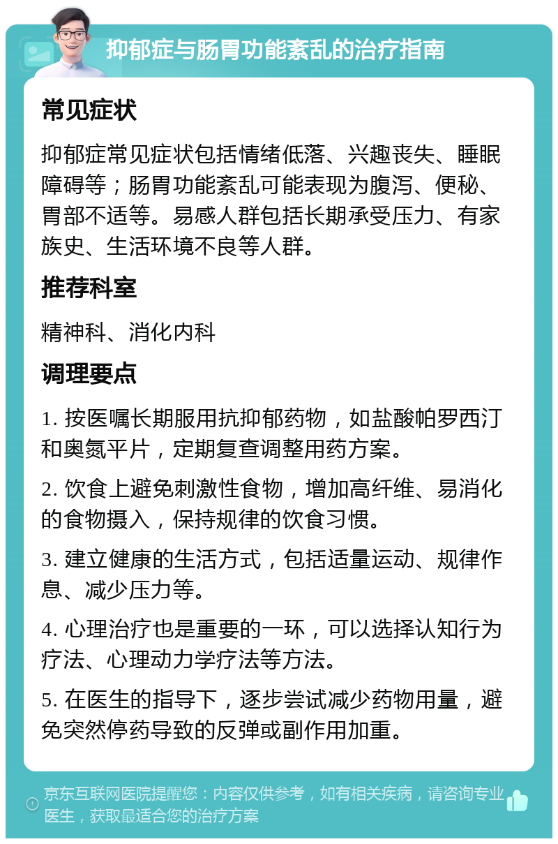 抑郁症与肠胃功能紊乱的治疗指南 常见症状 抑郁症常见症状包括情绪低落、兴趣丧失、睡眠障碍等；肠胃功能紊乱可能表现为腹泻、便秘、胃部不适等。易感人群包括长期承受压力、有家族史、生活环境不良等人群。 推荐科室 精神科、消化内科 调理要点 1. 按医嘱长期服用抗抑郁药物，如盐酸帕罗西汀和奥氮平片，定期复查调整用药方案。 2. 饮食上避免刺激性食物，增加高纤维、易消化的食物摄入，保持规律的饮食习惯。 3. 建立健康的生活方式，包括适量运动、规律作息、减少压力等。 4. 心理治疗也是重要的一环，可以选择认知行为疗法、心理动力学疗法等方法。 5. 在医生的指导下，逐步尝试减少药物用量，避免突然停药导致的反弹或副作用加重。