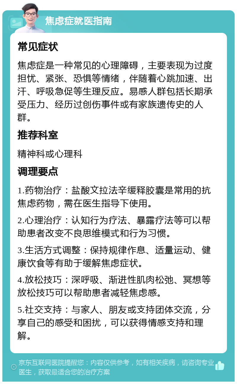 焦虑症就医指南 常见症状 焦虑症是一种常见的心理障碍，主要表现为过度担忧、紧张、恐惧等情绪，伴随着心跳加速、出汗、呼吸急促等生理反应。易感人群包括长期承受压力、经历过创伤事件或有家族遗传史的人群。 推荐科室 精神科或心理科 调理要点 1.药物治疗：盐酸文拉法辛缓释胶囊是常用的抗焦虑药物，需在医生指导下使用。 2.心理治疗：认知行为疗法、暴露疗法等可以帮助患者改变不良思维模式和行为习惯。 3.生活方式调整：保持规律作息、适量运动、健康饮食等有助于缓解焦虑症状。 4.放松技巧：深呼吸、渐进性肌肉松弛、冥想等放松技巧可以帮助患者减轻焦虑感。 5.社交支持：与家人、朋友或支持团体交流，分享自己的感受和困扰，可以获得情感支持和理解。