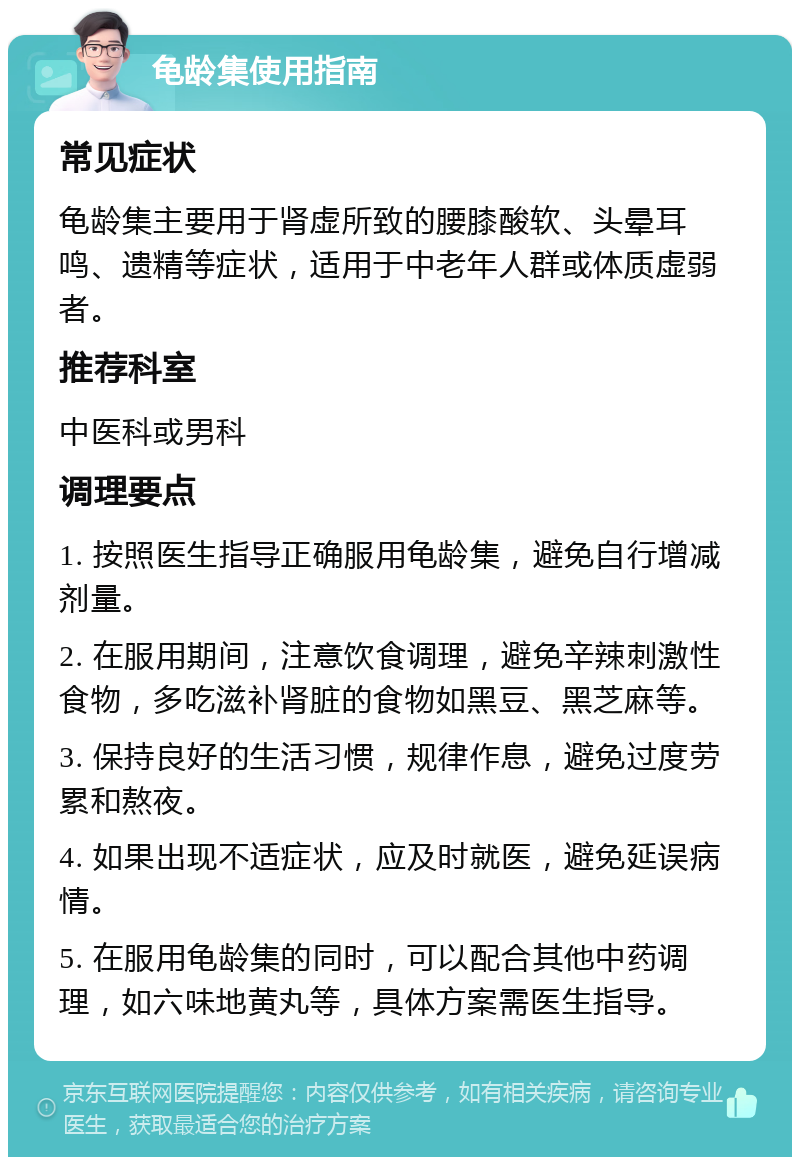 龟龄集使用指南 常见症状 龟龄集主要用于肾虚所致的腰膝酸软、头晕耳鸣、遗精等症状，适用于中老年人群或体质虚弱者。 推荐科室 中医科或男科 调理要点 1. 按照医生指导正确服用龟龄集，避免自行增减剂量。 2. 在服用期间，注意饮食调理，避免辛辣刺激性食物，多吃滋补肾脏的食物如黑豆、黑芝麻等。 3. 保持良好的生活习惯，规律作息，避免过度劳累和熬夜。 4. 如果出现不适症状，应及时就医，避免延误病情。 5. 在服用龟龄集的同时，可以配合其他中药调理，如六味地黄丸等，具体方案需医生指导。