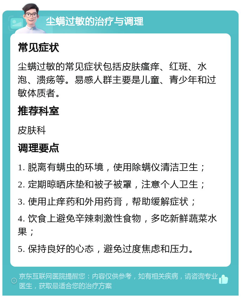 尘螨过敏的治疗与调理 常见症状 尘螨过敏的常见症状包括皮肤瘙痒、红斑、水泡、溃疡等。易感人群主要是儿童、青少年和过敏体质者。 推荐科室 皮肤科 调理要点 1. 脱离有螨虫的环境，使用除螨仪清洁卫生； 2. 定期晾晒床垫和被子被罩，注意个人卫生； 3. 使用止痒药和外用药膏，帮助缓解症状； 4. 饮食上避免辛辣刺激性食物，多吃新鲜蔬菜水果； 5. 保持良好的心态，避免过度焦虑和压力。