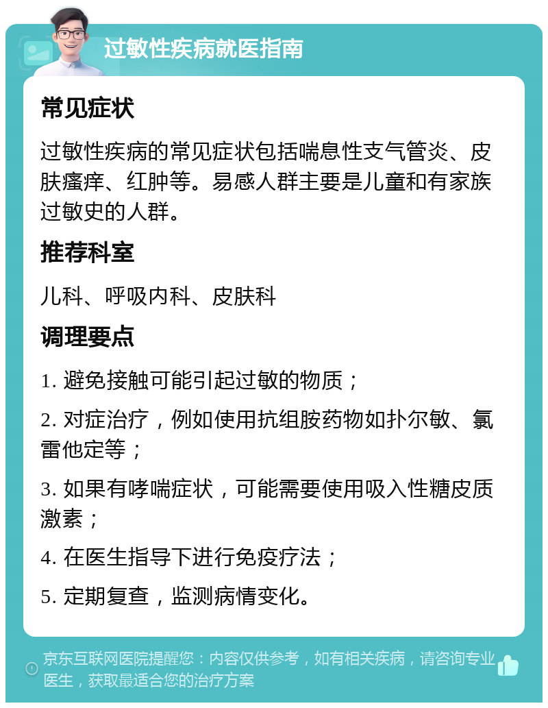 过敏性疾病就医指南 常见症状 过敏性疾病的常见症状包括喘息性支气管炎、皮肤瘙痒、红肿等。易感人群主要是儿童和有家族过敏史的人群。 推荐科室 儿科、呼吸内科、皮肤科 调理要点 1. 避免接触可能引起过敏的物质； 2. 对症治疗，例如使用抗组胺药物如扑尔敏、氯雷他定等； 3. 如果有哮喘症状，可能需要使用吸入性糖皮质激素； 4. 在医生指导下进行免疫疗法； 5. 定期复查，监测病情变化。