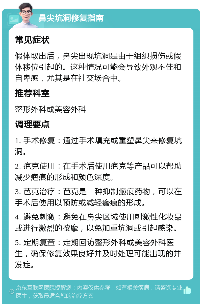 鼻尖坑洞修复指南 常见症状 假体取出后，鼻尖出现坑洞是由于组织损伤或假体移位引起的。这种情况可能会导致外观不佳和自卑感，尤其是在社交场合中。 推荐科室 整形外科或美容外科 调理要点 1. 手术修复：通过手术填充或重塑鼻尖来修复坑洞。 2. 疤克使用：在手术后使用疤克等产品可以帮助减少疤痕的形成和颜色深度。 3. 芭克治疗：芭克是一种抑制瘢痕药物，可以在手术后使用以预防或减轻瘢痕的形成。 4. 避免刺激：避免在鼻尖区域使用刺激性化妆品或进行激烈的按摩，以免加重坑洞或引起感染。 5. 定期复查：定期回访整形外科或美容外科医生，确保修复效果良好并及时处理可能出现的并发症。