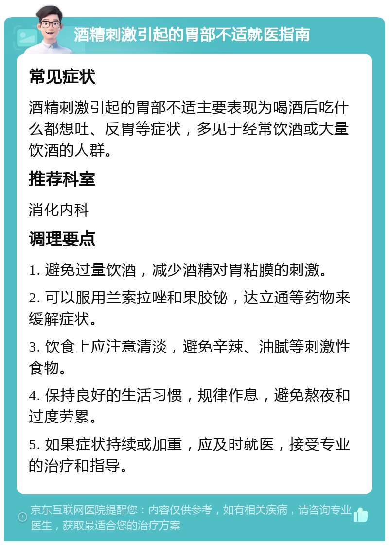 酒精刺激引起的胃部不适就医指南 常见症状 酒精刺激引起的胃部不适主要表现为喝酒后吃什么都想吐、反胃等症状，多见于经常饮酒或大量饮酒的人群。 推荐科室 消化内科 调理要点 1. 避免过量饮酒，减少酒精对胃粘膜的刺激。 2. 可以服用兰索拉唑和果胶铋，达立通等药物来缓解症状。 3. 饮食上应注意清淡，避免辛辣、油腻等刺激性食物。 4. 保持良好的生活习惯，规律作息，避免熬夜和过度劳累。 5. 如果症状持续或加重，应及时就医，接受专业的治疗和指导。