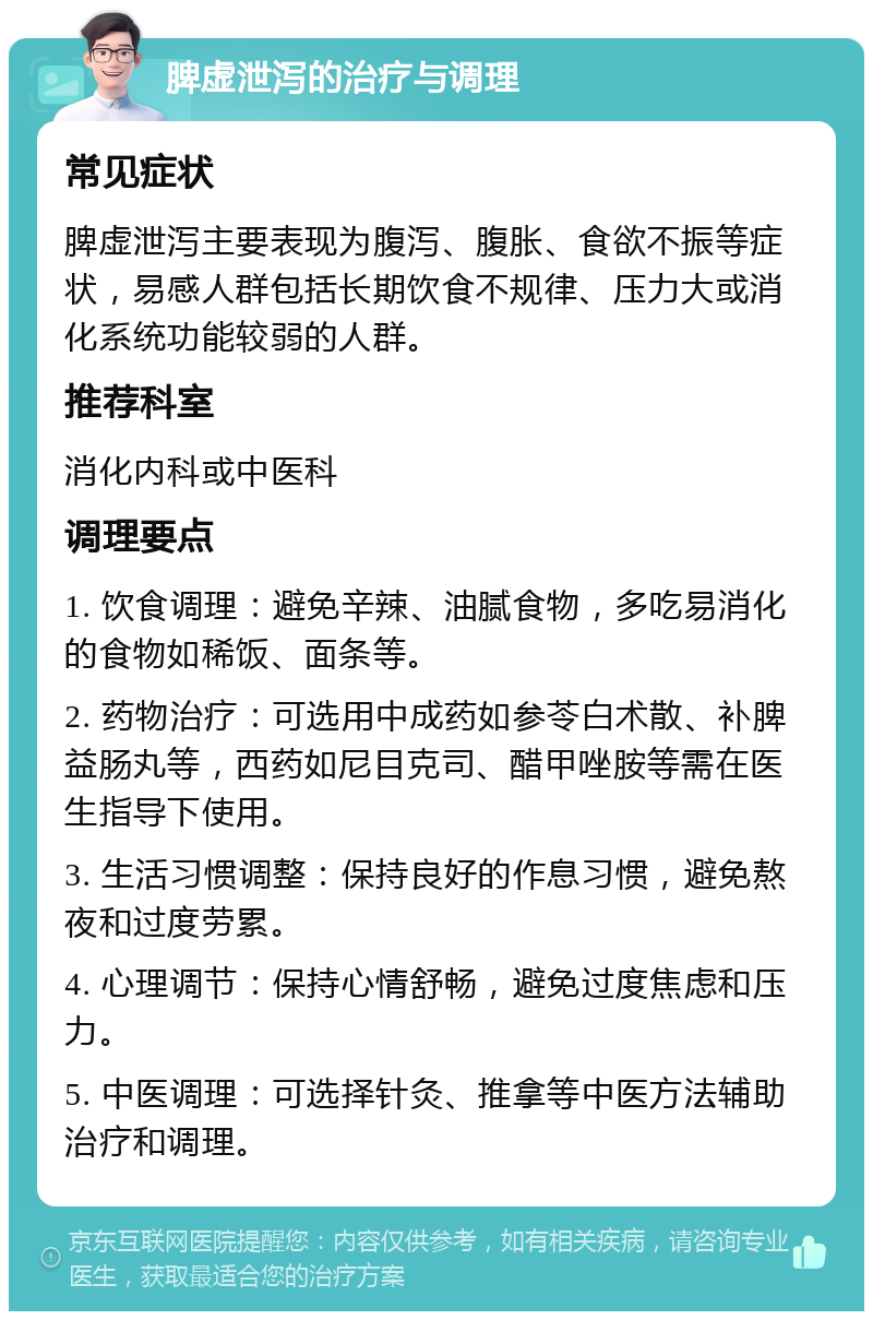 脾虚泄泻的治疗与调理 常见症状 脾虚泄泻主要表现为腹泻、腹胀、食欲不振等症状，易感人群包括长期饮食不规律、压力大或消化系统功能较弱的人群。 推荐科室 消化内科或中医科 调理要点 1. 饮食调理：避免辛辣、油腻食物，多吃易消化的食物如稀饭、面条等。 2. 药物治疗：可选用中成药如参苓白术散、补脾益肠丸等，西药如尼目克司、醋甲唑胺等需在医生指导下使用。 3. 生活习惯调整：保持良好的作息习惯，避免熬夜和过度劳累。 4. 心理调节：保持心情舒畅，避免过度焦虑和压力。 5. 中医调理：可选择针灸、推拿等中医方法辅助治疗和调理。