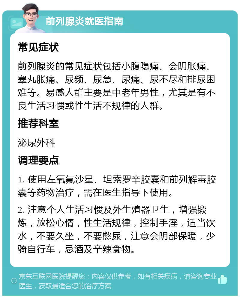 前列腺炎就医指南 常见症状 前列腺炎的常见症状包括小腹隐痛、会阴胀痛、睾丸胀痛、尿频、尿急、尿痛、尿不尽和排尿困难等。易感人群主要是中老年男性，尤其是有不良生活习惯或性生活不规律的人群。 推荐科室 泌尿外科 调理要点 1. 使用左氧氟沙星、坦索罗辛胶囊和前列解毒胶囊等药物治疗，需在医生指导下使用。 2. 注意个人生活习惯及外生殖器卫生，增强锻炼，放松心情，性生活规律，控制手淫，适当饮水，不要久坐，不要憋尿，注意会阴部保暖，少骑自行车，忌酒及辛辣食物。