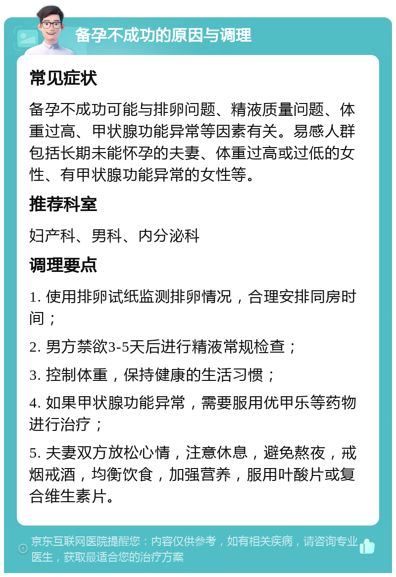 备孕不成功的原因与调理 常见症状 备孕不成功可能与排卵问题、精液质量问题、体重过高、甲状腺功能异常等因素有关。易感人群包括长期未能怀孕的夫妻、体重过高或过低的女性、有甲状腺功能异常的女性等。 推荐科室 妇产科、男科、内分泌科 调理要点 1. 使用排卵试纸监测排卵情况，合理安排同房时间； 2. 男方禁欲3-5天后进行精液常规检查； 3. 控制体重，保持健康的生活习惯； 4. 如果甲状腺功能异常，需要服用优甲乐等药物进行治疗； 5. 夫妻双方放松心情，注意休息，避免熬夜，戒烟戒酒，均衡饮食，加强营养，服用叶酸片或复合维生素片。