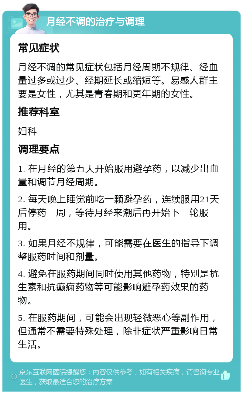 月经不调的治疗与调理 常见症状 月经不调的常见症状包括月经周期不规律、经血量过多或过少、经期延长或缩短等。易感人群主要是女性，尤其是青春期和更年期的女性。 推荐科室 妇科 调理要点 1. 在月经的第五天开始服用避孕药，以减少出血量和调节月经周期。 2. 每天晚上睡觉前吃一颗避孕药，连续服用21天后停药一周，等待月经来潮后再开始下一轮服用。 3. 如果月经不规律，可能需要在医生的指导下调整服药时间和剂量。 4. 避免在服药期间同时使用其他药物，特别是抗生素和抗癫痫药物等可能影响避孕药效果的药物。 5. 在服药期间，可能会出现轻微恶心等副作用，但通常不需要特殊处理，除非症状严重影响日常生活。