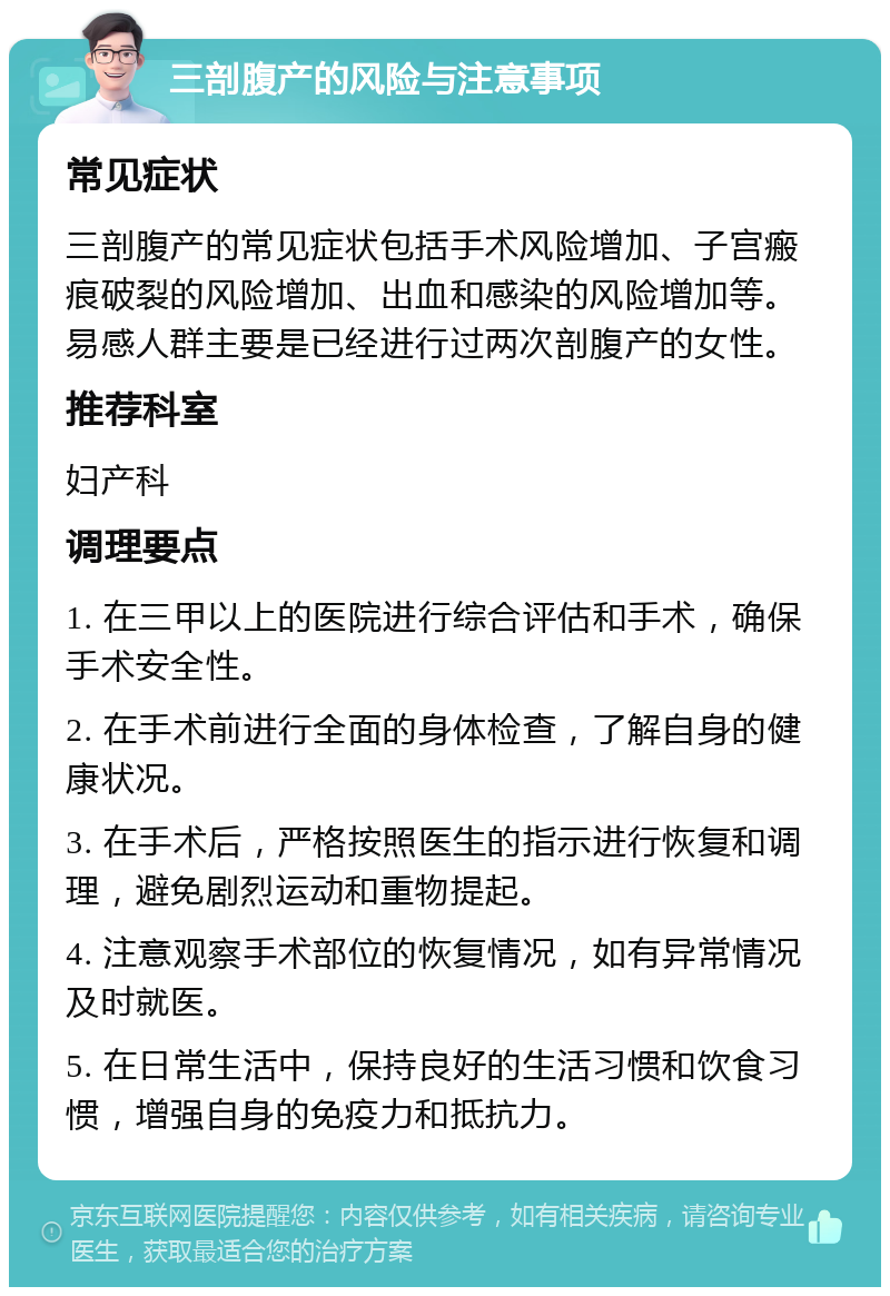 三剖腹产的风险与注意事项 常见症状 三剖腹产的常见症状包括手术风险增加、子宫瘢痕破裂的风险增加、出血和感染的风险增加等。易感人群主要是已经进行过两次剖腹产的女性。 推荐科室 妇产科 调理要点 1. 在三甲以上的医院进行综合评估和手术，确保手术安全性。 2. 在手术前进行全面的身体检查，了解自身的健康状况。 3. 在手术后，严格按照医生的指示进行恢复和调理，避免剧烈运动和重物提起。 4. 注意观察手术部位的恢复情况，如有异常情况及时就医。 5. 在日常生活中，保持良好的生活习惯和饮食习惯，增强自身的免疫力和抵抗力。