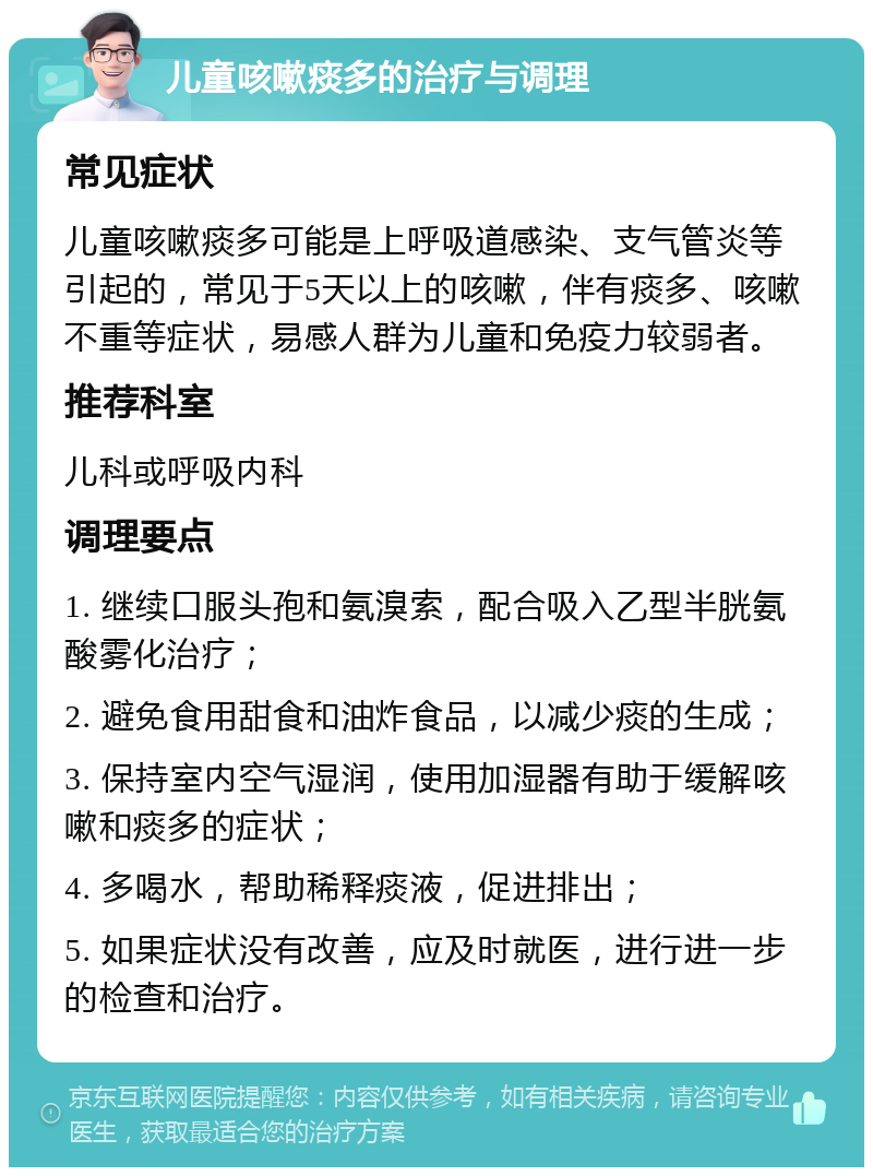 儿童咳嗽痰多的治疗与调理 常见症状 儿童咳嗽痰多可能是上呼吸道感染、支气管炎等引起的，常见于5天以上的咳嗽，伴有痰多、咳嗽不重等症状，易感人群为儿童和免疫力较弱者。 推荐科室 儿科或呼吸内科 调理要点 1. 继续口服头孢和氨溴索，配合吸入乙型半胱氨酸雾化治疗； 2. 避免食用甜食和油炸食品，以减少痰的生成； 3. 保持室内空气湿润，使用加湿器有助于缓解咳嗽和痰多的症状； 4. 多喝水，帮助稀释痰液，促进排出； 5. 如果症状没有改善，应及时就医，进行进一步的检查和治疗。