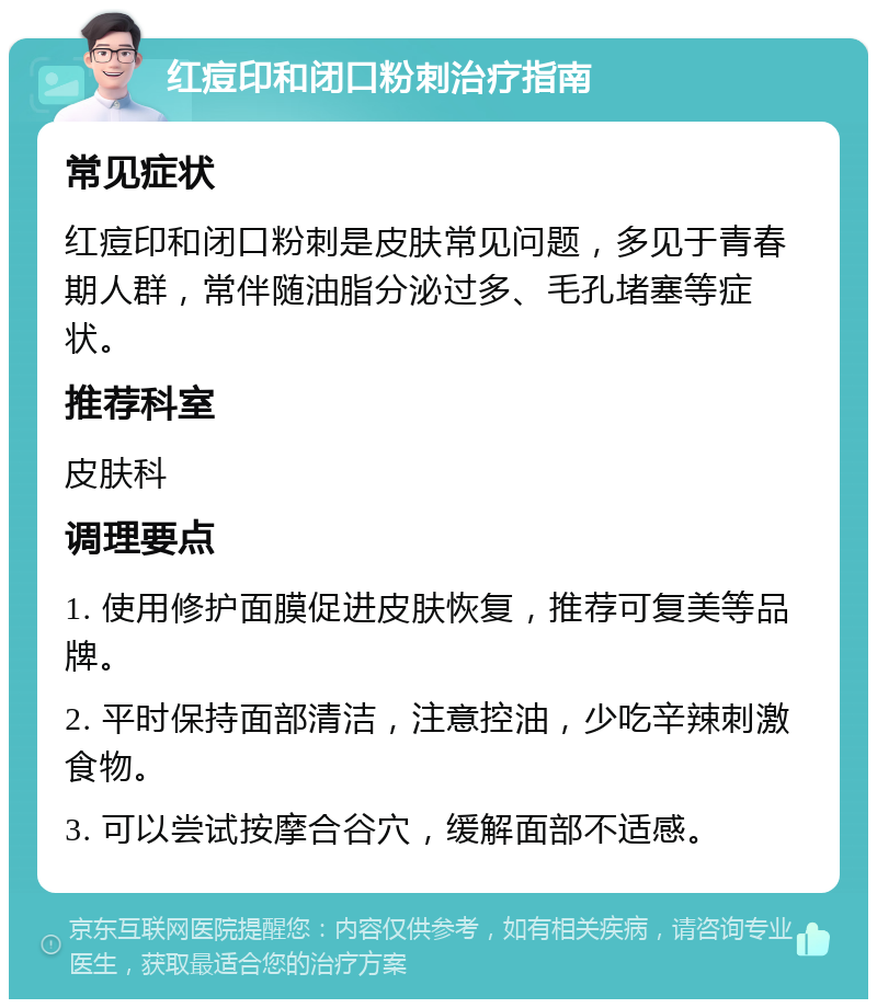 红痘印和闭口粉刺治疗指南 常见症状 红痘印和闭口粉刺是皮肤常见问题，多见于青春期人群，常伴随油脂分泌过多、毛孔堵塞等症状。 推荐科室 皮肤科 调理要点 1. 使用修护面膜促进皮肤恢复，推荐可复美等品牌。 2. 平时保持面部清洁，注意控油，少吃辛辣刺激食物。 3. 可以尝试按摩合谷穴，缓解面部不适感。