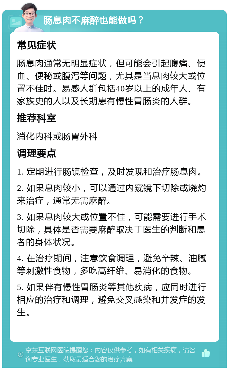 肠息肉不麻醉也能做吗？ 常见症状 肠息肉通常无明显症状，但可能会引起腹痛、便血、便秘或腹泻等问题，尤其是当息肉较大或位置不佳时。易感人群包括40岁以上的成年人、有家族史的人以及长期患有慢性胃肠炎的人群。 推荐科室 消化内科或肠胃外科 调理要点 1. 定期进行肠镜检查，及时发现和治疗肠息肉。 2. 如果息肉较小，可以通过内窥镜下切除或烧灼来治疗，通常无需麻醉。 3. 如果息肉较大或位置不佳，可能需要进行手术切除，具体是否需要麻醉取决于医生的判断和患者的身体状况。 4. 在治疗期间，注意饮食调理，避免辛辣、油腻等刺激性食物，多吃高纤维、易消化的食物。 5. 如果伴有慢性胃肠炎等其他疾病，应同时进行相应的治疗和调理，避免交叉感染和并发症的发生。