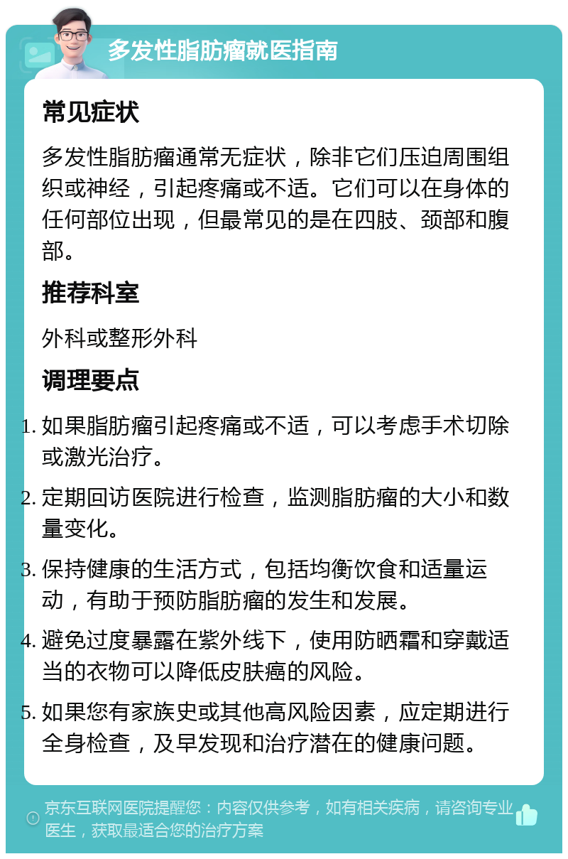 多发性脂肪瘤就医指南 常见症状 多发性脂肪瘤通常无症状，除非它们压迫周围组织或神经，引起疼痛或不适。它们可以在身体的任何部位出现，但最常见的是在四肢、颈部和腹部。 推荐科室 外科或整形外科 调理要点 如果脂肪瘤引起疼痛或不适，可以考虑手术切除或激光治疗。 定期回访医院进行检查，监测脂肪瘤的大小和数量变化。 保持健康的生活方式，包括均衡饮食和适量运动，有助于预防脂肪瘤的发生和发展。 避免过度暴露在紫外线下，使用防晒霜和穿戴适当的衣物可以降低皮肤癌的风险。 如果您有家族史或其他高风险因素，应定期进行全身检查，及早发现和治疗潜在的健康问题。