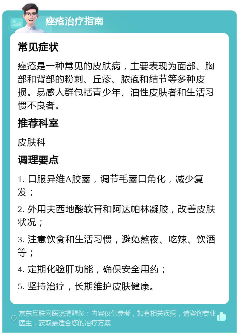 痤疮治疗指南 常见症状 痤疮是一种常见的皮肤病，主要表现为面部、胸部和背部的粉刺、丘疹、脓疱和结节等多种皮损。易感人群包括青少年、油性皮肤者和生活习惯不良者。 推荐科室 皮肤科 调理要点 1. 口服异维A胶囊，调节毛囊口角化，减少复发； 2. 外用夫西地酸软膏和阿达帕林凝胶，改善皮肤状况； 3. 注意饮食和生活习惯，避免熬夜、吃辣、饮酒等； 4. 定期化验肝功能，确保安全用药； 5. 坚持治疗，长期维护皮肤健康。