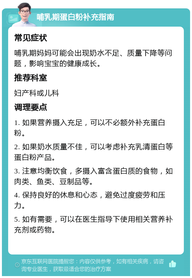 哺乳期蛋白粉补充指南 常见症状 哺乳期妈妈可能会出现奶水不足、质量下降等问题，影响宝宝的健康成长。 推荐科室 妇产科或儿科 调理要点 1. 如果营养摄入充足，可以不必额外补充蛋白粉。 2. 如果奶水质量不佳，可以考虑补充乳清蛋白等蛋白粉产品。 3. 注意均衡饮食，多摄入富含蛋白质的食物，如肉类、鱼类、豆制品等。 4. 保持良好的休息和心态，避免过度疲劳和压力。 5. 如有需要，可以在医生指导下使用相关营养补充剂或药物。